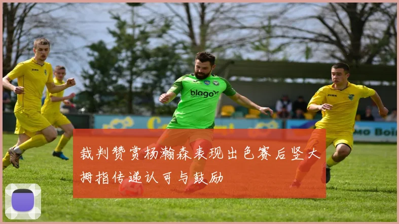 裁判赞赏杨瀚森表现出色赛后竖大拇指传递认可与鼓励