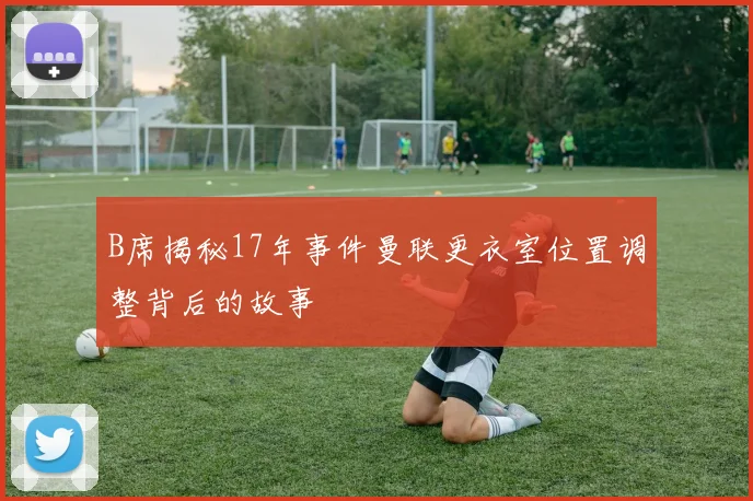 B席揭秘17年事件曼联更衣室位置调整背后的故事