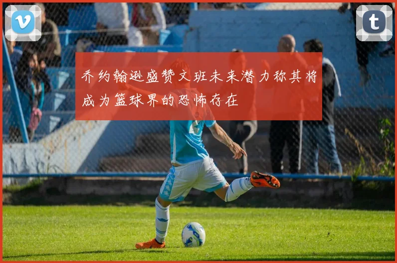 乔约翰逊盛赞文班未来潜力称其将成为篮球界的恐怖存在