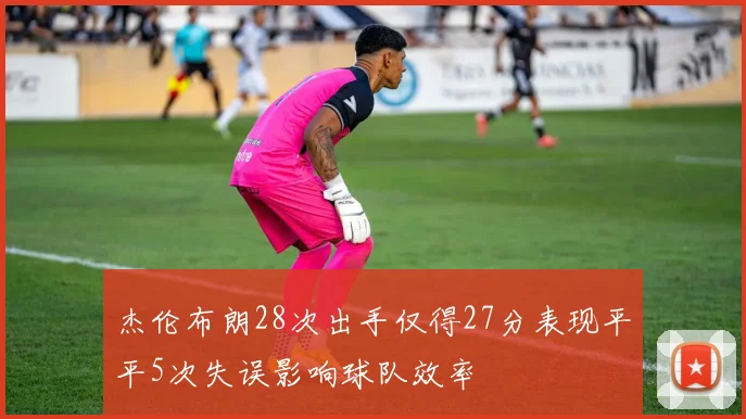 杰伦布朗28次出手仅得27分表现平平5次失误影响球队效率