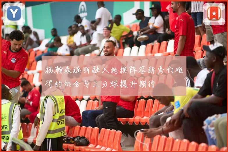 杨瀚森逐渐融入轮换阵容新秀们难得的机会与三分球提升期待