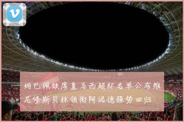 姆巴佩缺席皇马西超杯名单公布维尼修斯贝林领衔阿诺德强势回归