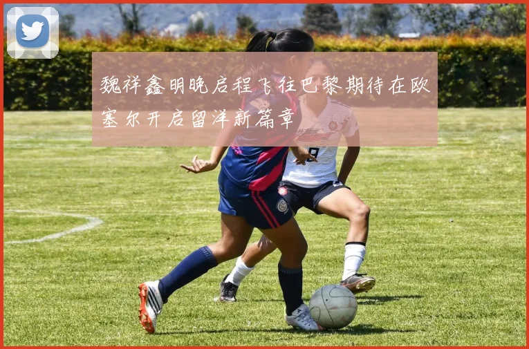 魏祥鑫明晚启程飞往巴黎期待在欧塞尔开启留洋新篇章