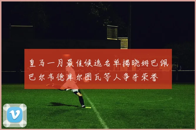 皇马一月最佳候选名单揭晓姆巴佩巴尔韦德库尔图瓦等人争夺荣誉