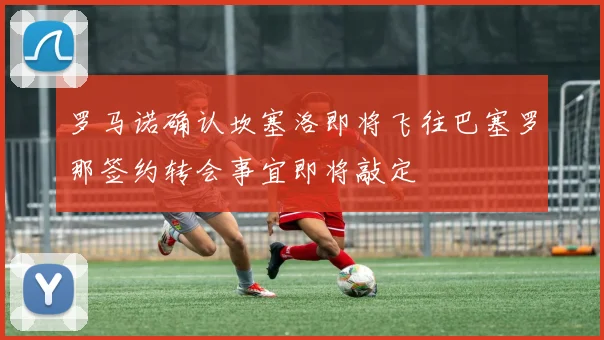 罗马诺确认坎塞洛即将飞往巴塞罗那签约转会事宜即将敲定
