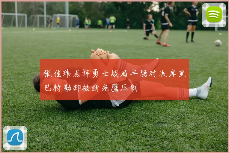 张佳玮点评勇士战局半场对决库里巴特勒却被新老鹰压制