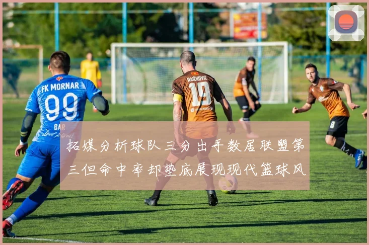 拓媒分析球队三分出手数居联盟第三但命中率却垫底展现现代篮球风格
