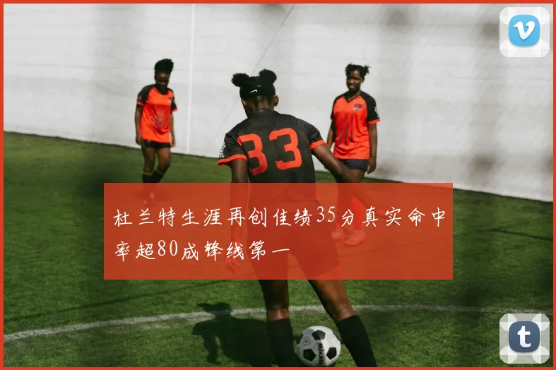 杜兰特生涯再创佳绩35分真实命中率超80成锋线第一
