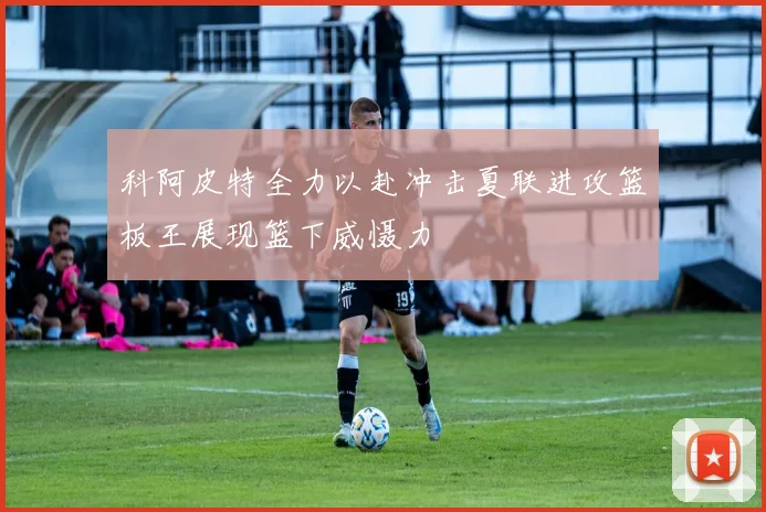 科阿皮特全力以赴冲击夏联进攻篮板王展现篮下威慑力
