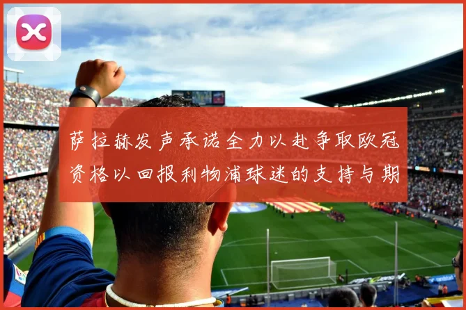 萨拉赫发声承诺全力以赴争取欧冠资格以回报利物浦球迷的支持与期待
