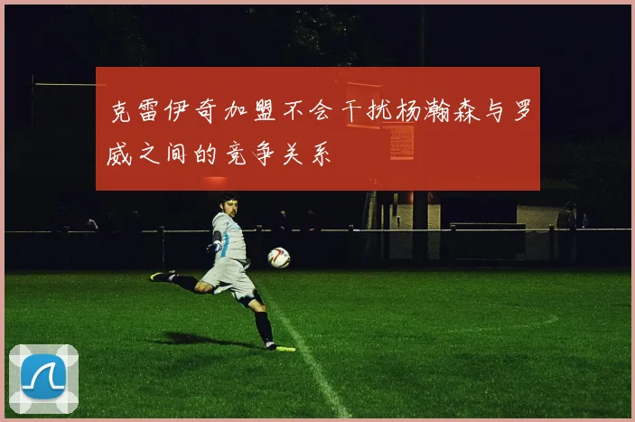 克雷伊奇加盟不会干扰杨瀚森与罗威之间的竞争关系
