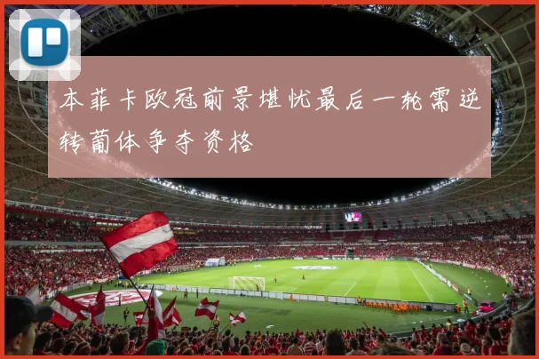 本菲卡欧冠前景堪忧最后一轮需逆转葡体争夺资格