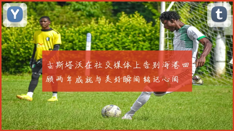 古斯塔沃在社交媒体上告别海港回顾两年成就与美好瞬间铭记心间